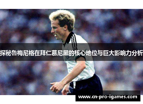 探秘鲁梅尼格在拜仁慕尼黑的核心地位与巨大影响力分析