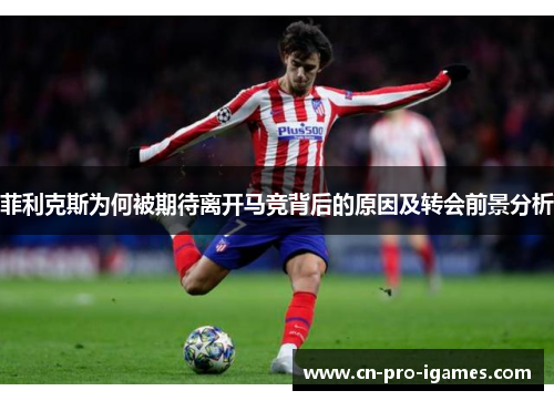 菲利克斯为何被期待离开马竞背后的原因及转会前景分析 菲利克斯为何被期待离开马竞背后的原因及转会前景分析