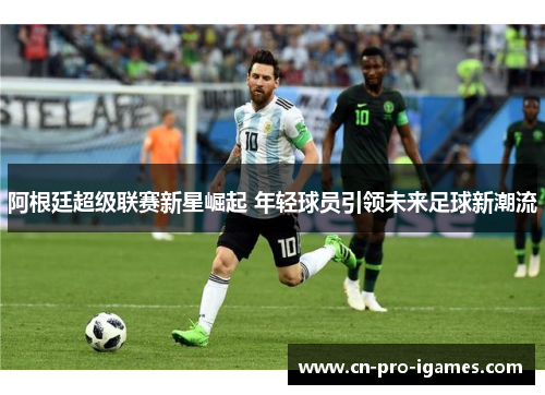 阿根廷超级联赛新星崛起 年轻球员引领未来足球新潮流 阿根廷超级联赛新星崛起 年轻球员引领未来足球新潮流