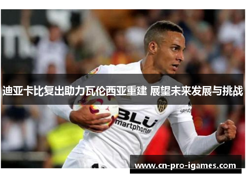 迪亚卡比复出助力瓦伦西亚重建 展望未来发展与挑战 迪亚卡比复出助力瓦伦西亚重建 展望未来发展与挑战