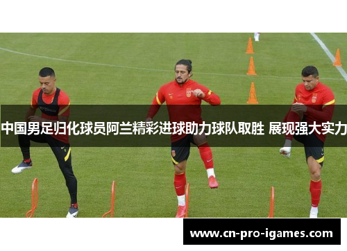 中国男足归化球员阿兰精彩进球助力球队取胜 展现强大实力