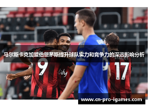 马尔斯卡克加盟伯恩茅斯提升球队实力和竞争力的深远影响分析 马尔斯卡克加盟伯恩茅斯提升球队实力和竞争力的深远影响分析